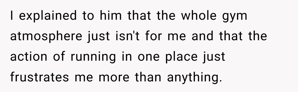 I explained to him that the whole gym atmosphere just isn't for me and that the action of running in one place just frustrates me more than anything.