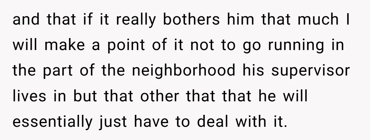 and that if it really bothers him that much I will make a point of it not to go running in the part of the neighborhood his supervisor lives in...