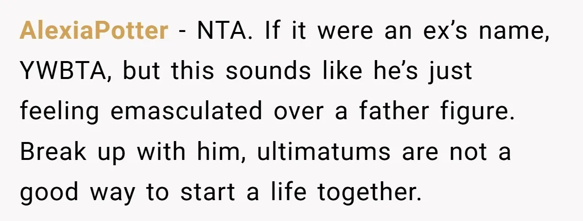 AlexiaPotter − NTA. If it were an ex’s name, YWBTA, but this sounds like he’s just feeling emasculated over a father figure. Break up with him, ultimatums are not a...