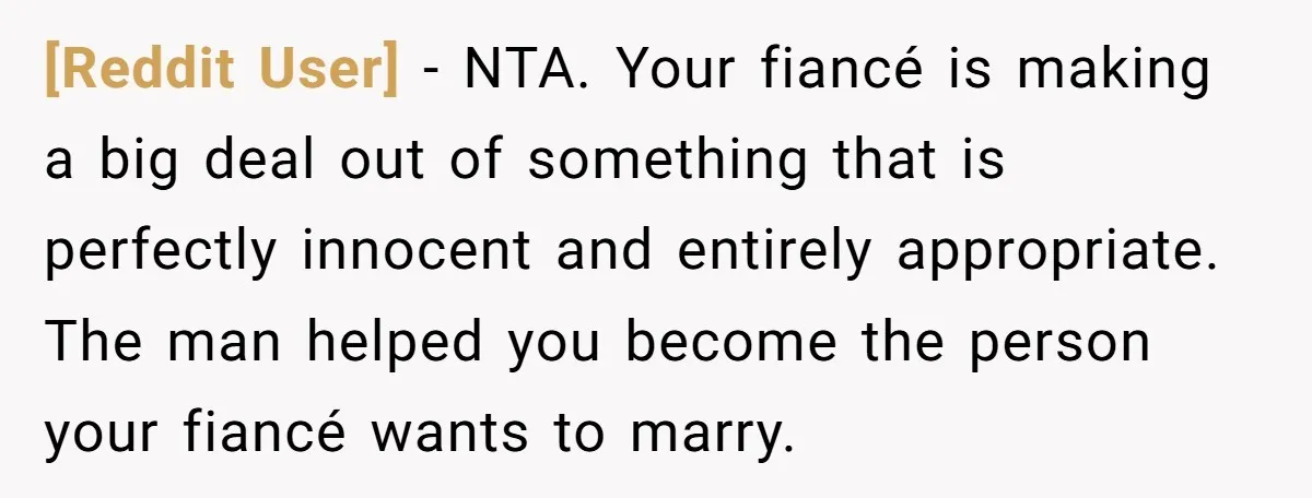 [Reddit User] − NTA. Your fiancé is making a big deal out of something that is perfectly innocent and entirely appropriate. The man helped you become the person your fiancé...