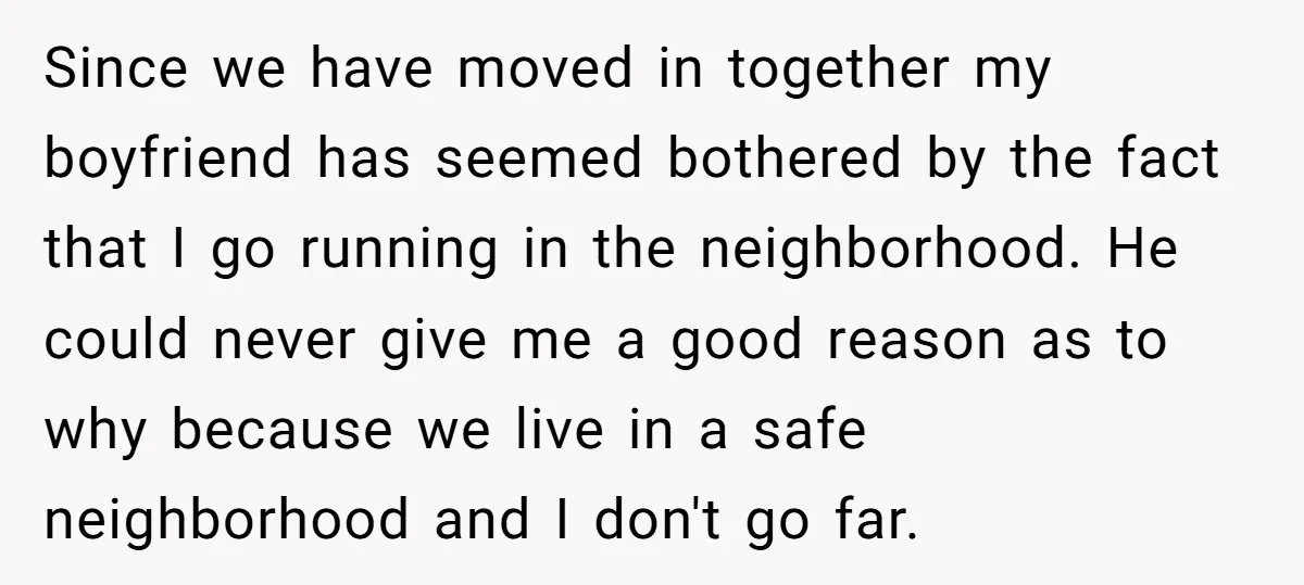 Since we have moved in together my boyfriend has seemed bothered by the fact that I go running in the neighborhood. He could never give me a good reason as...