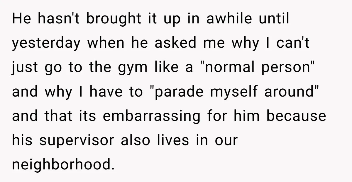 He hasn't brought it up in awhile until yesterday when he asked me why I can't just go to the gym like a "normal person" and why I have to...
