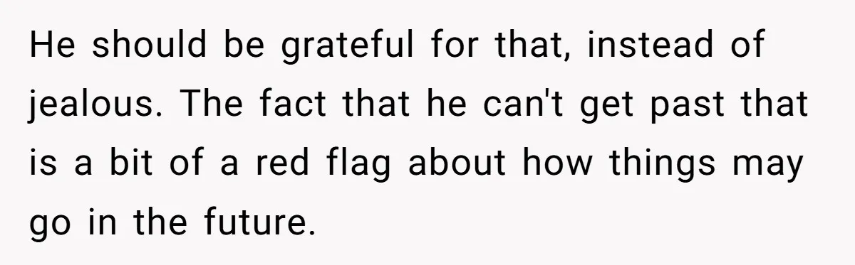 He should be grateful for that, instead of jealous. The fact that he can't get past that is a bit of a red flag about how things may go in...
