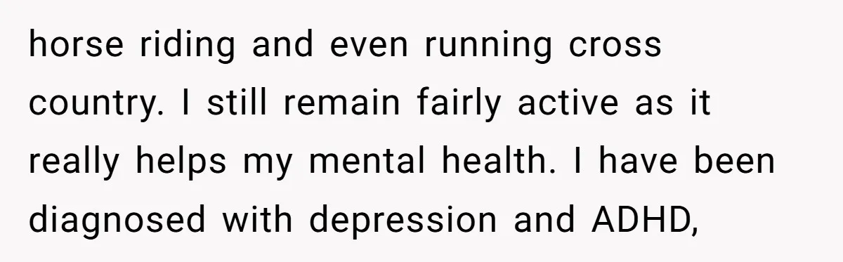 horse riding and even running cross country. I still remain fairly active as it really helps my mental health. I have been diagnosed with depression and ADHD,