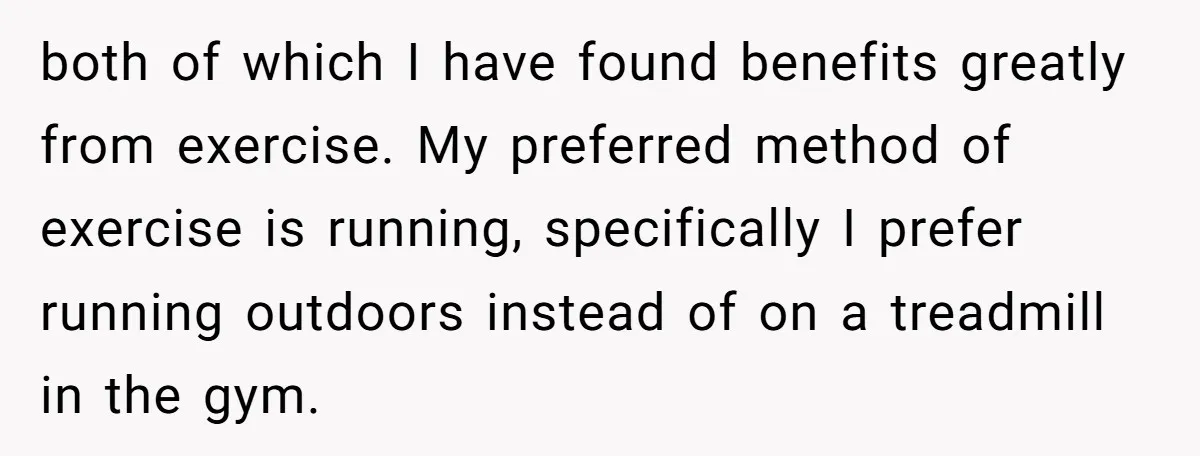 both of which I have found benefits greatly from exercise. My preferred method of exercise is running, specifically I prefer running outdoors instead of on a treadmill in the gym.
