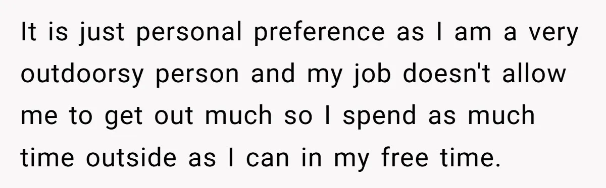 It is just personal preference as I am a very outdoorsy person and my job doesn't allow me to get out much so I spend as much time outside as...