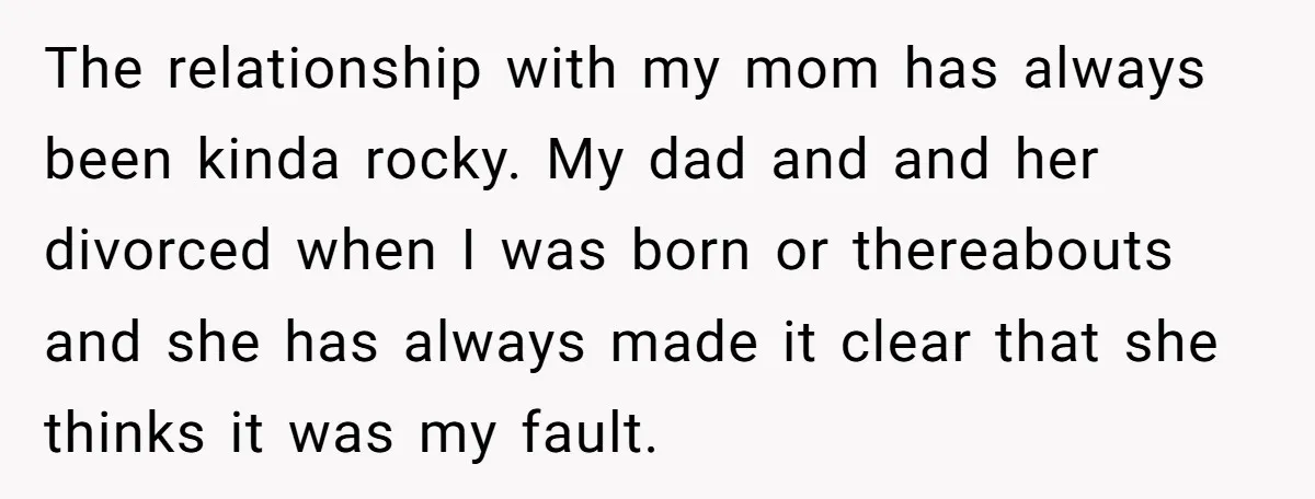 The relationship with my mom has always been kinda rocky. My dad and and her divorced when I was born or thereabouts and she has always made it clear that...