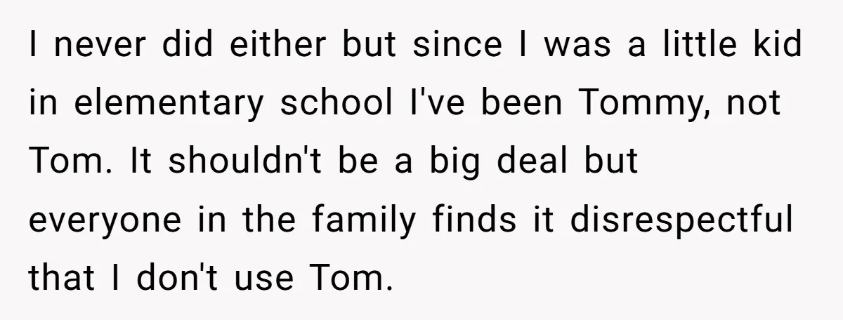 I never did either but since I was a little kid in elementary school I've been Tommy, not Tom. It shouldn't be a big deal but everyone in the family...