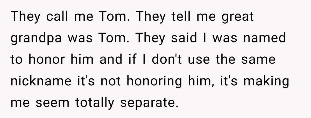 They call me Tom. They tell me great grandpa was Tom. They said I was named to honor him and if I don't use the same nickname it's not honoring...
