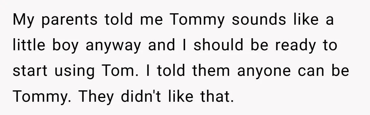 My parents told me Tommy sounds like a little boy anyway and I should be ready to start using Tom. I told them anyone can be Tommy. They didn't like...