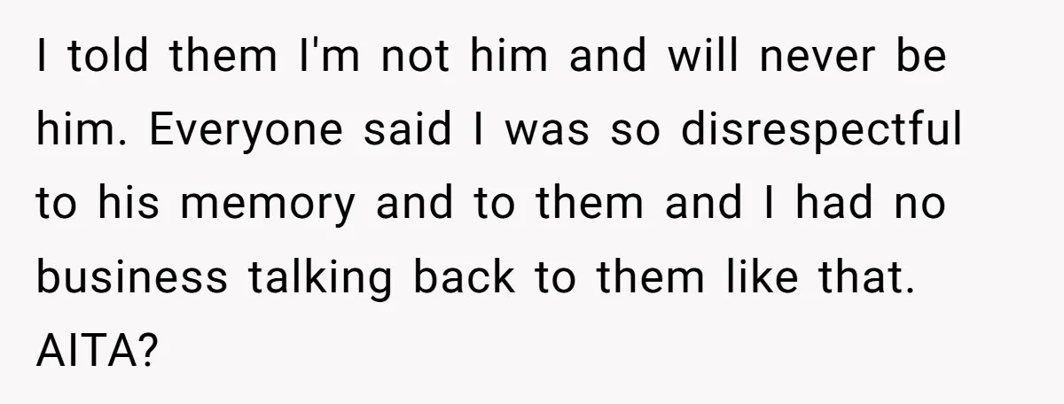 I told them I'm not him and will never be him. Everyone said I was so disrespectful to his memory and to them and I had no business talking back...
