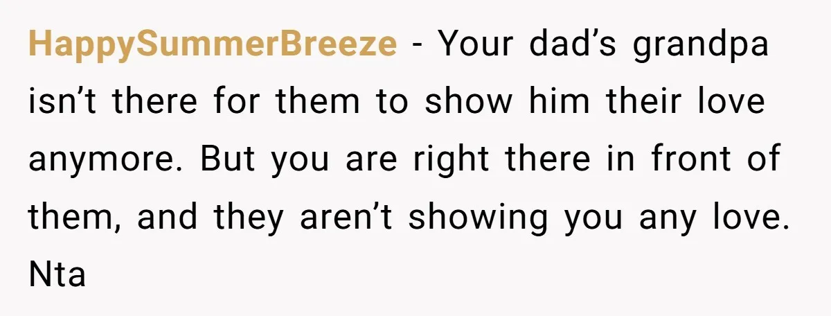 HappySummerBreeze − Your dad’s grandpa isn’t there for them to show him their love anymore. But you are right there in front of them, and they aren’t showing you any...