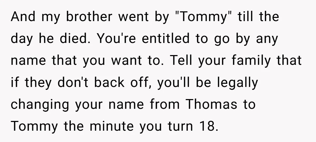 And my brother went by "Tommy" till the day he died. You're entitled to go by any name that you want to. Tell your family that if they don't back...
