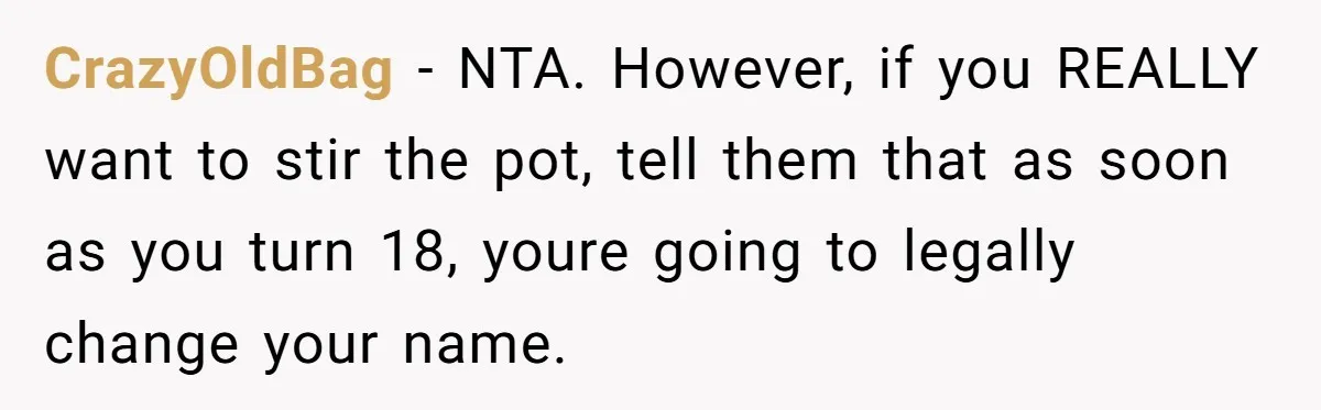 CrazyOldBag − NTA. However, if you REALLY want to stir the pot, tell them that as soon as you turn 18, youre going to legally change your name.