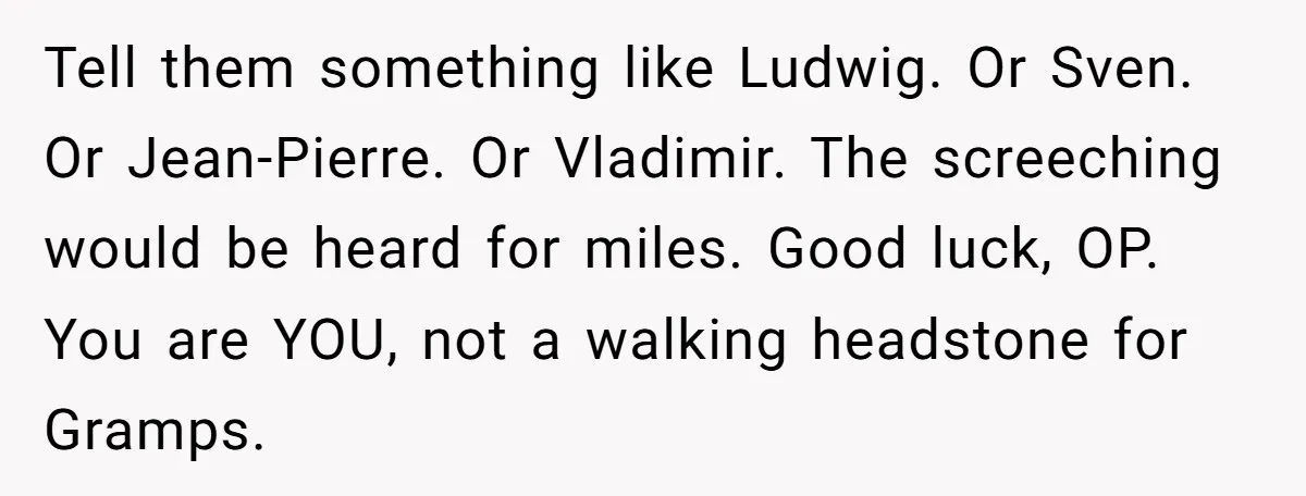Tell them something like Ludwig. Or Sven. Or Jean-Pierre. Or Vladimir. The screeching would be heard for miles. Good luck, OP. You are YOU, not a walking headstone for Gramps.