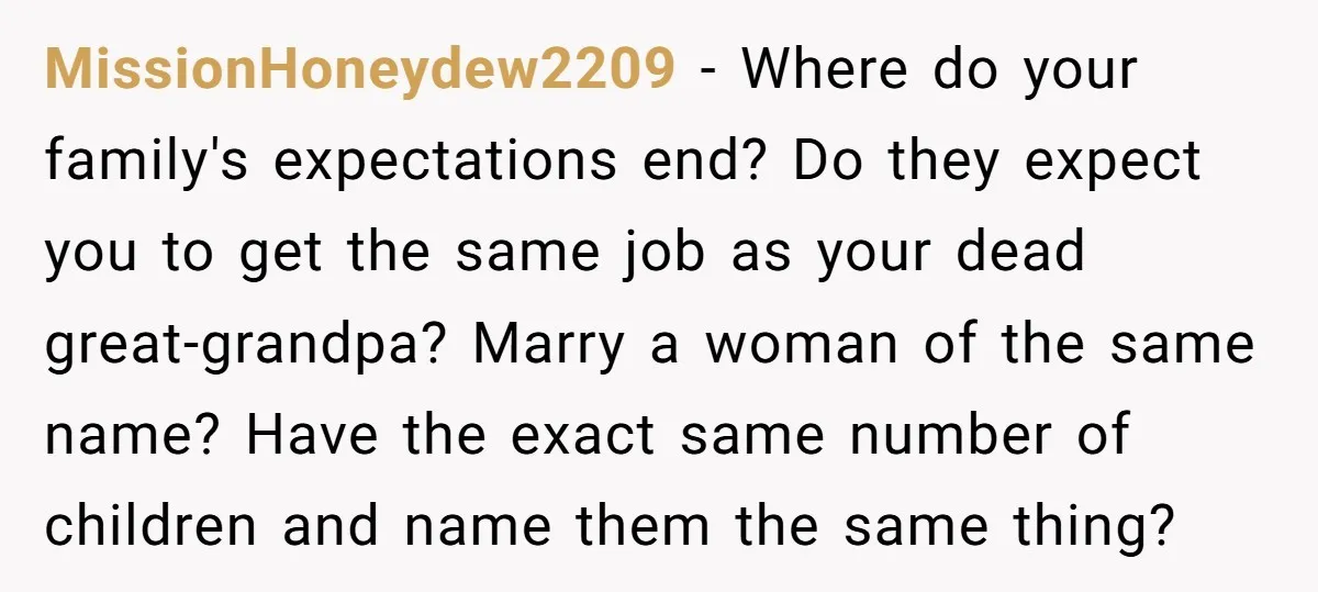 MissionHoneydew2209 − Where do your family's expectations end? Do they expect you to get the same job as your dead great-grandpa? Marry a woman of the same name? Have the...