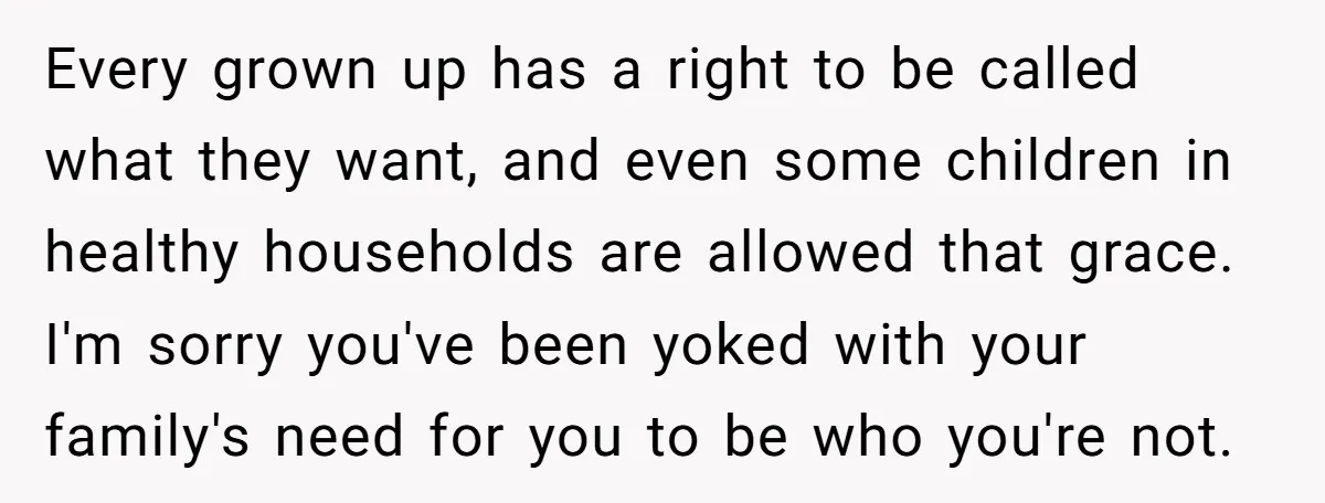 Every grown up has a right to be called what they want, and even some children in healthy households are allowed that grace. I'm sorry you've been yoked with your...