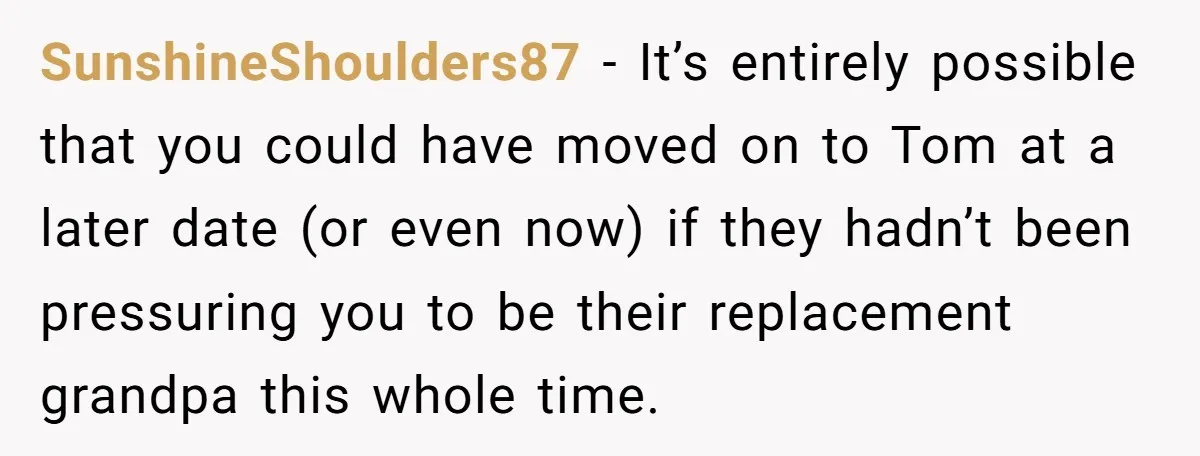 SunshineShoulders87 − It’s entirely possible that you could have moved on to Tom at a later date (or even now) if they hadn’t been pressuring you to be their replacement...