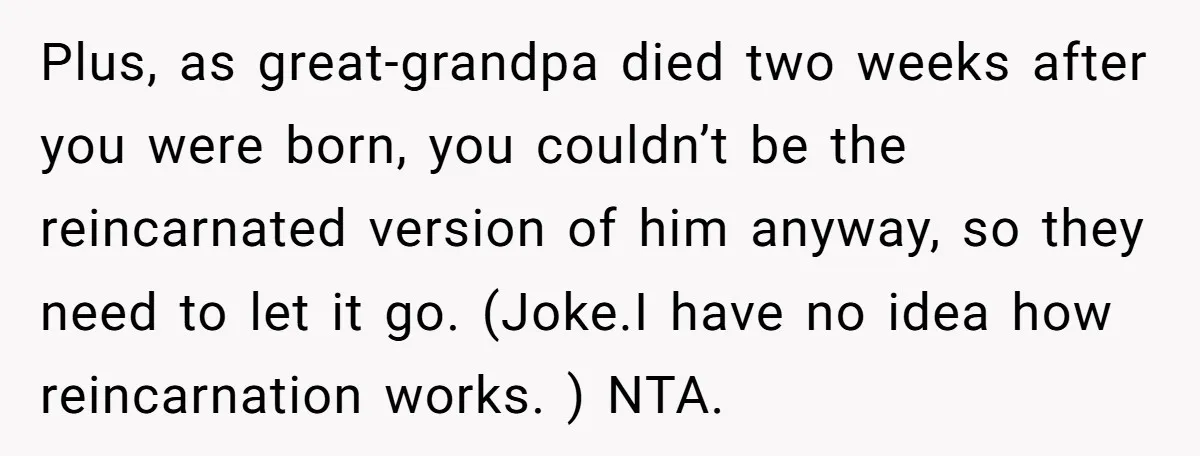 Plus, as great-grandpa died two weeks after you were born, you couldn’t be the reincarnated version of him anyway, so they need to let it go. (Joke.I have no idea...