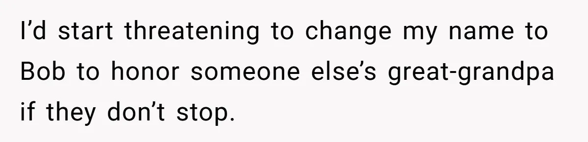 I’d start threatening to change my name to Bob to honor someone else’s great-grandpa if they don’t stop.