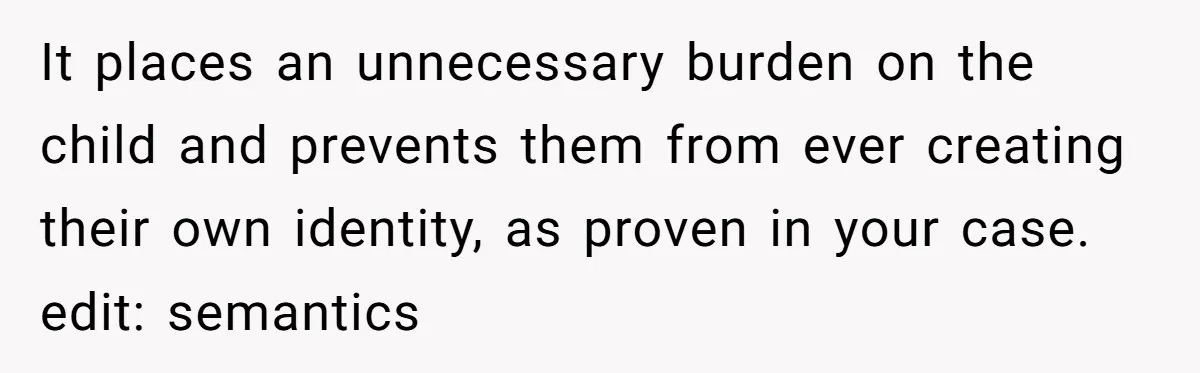 It places an unnecessary burden on the child and prevents them from ever creating their own identity, as proven in your case. edit: semantics