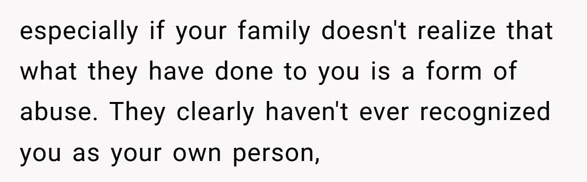 especially if your family doesn't realize that what they have done to you is a form of abuse. They clearly haven't ever recognized you as your own person,