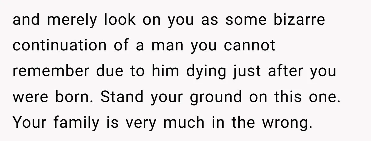 and merely look on you as some bizarre continuation of a man you cannot remember due to him dying just after you were born. Stand your ground on this one....