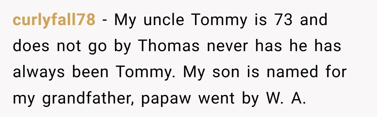 curlyfall78 − My uncle Tommy is 73 and does not go by Thomas never has he has always been Tommy. My son is named for my grandfather, papaw went by...