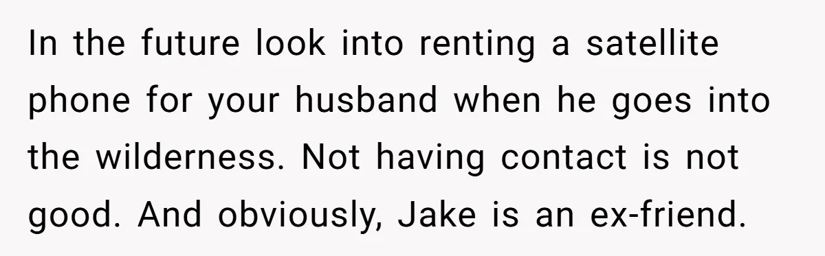 In the future look into renting a satellite phone for your husband when he goes into the wilderness. Not having contact is not good. And obviously, Jake is an ex-friend.