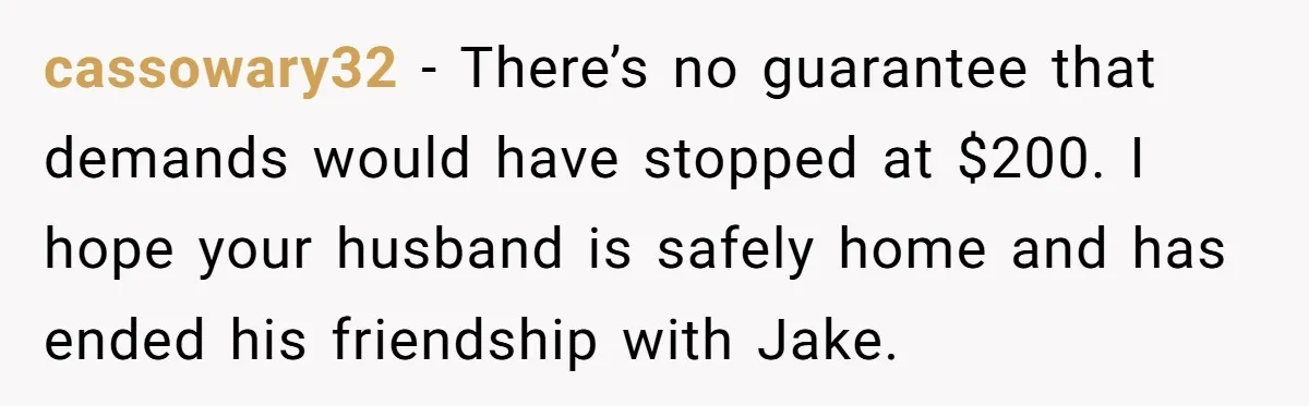 cassowary32 − There’s no guarantee that demands would have stopped at $200. I hope your husband is safely home and has ended his friendship with Jake.