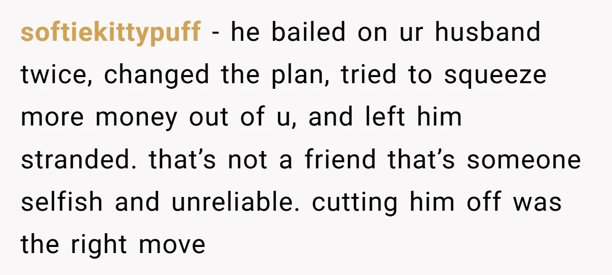 softiekittypuff − he bailed on ur husband twice, changed the plan, tried to squeeze more money out of u, and left him stranded. that’s not a friend that’s someone selfish...