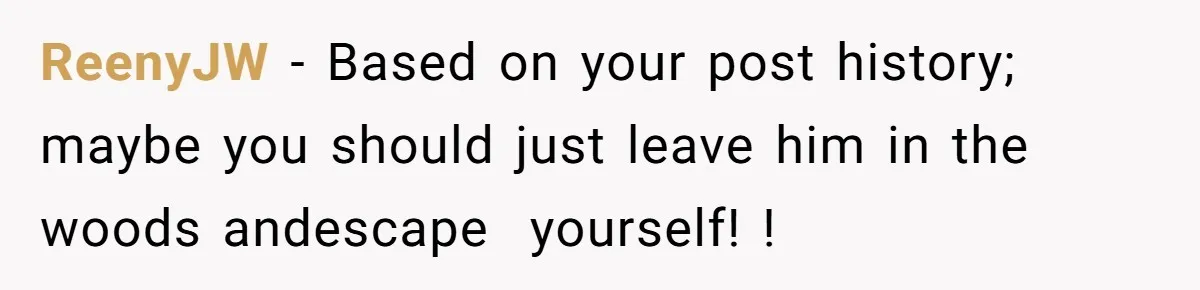 ReenyJW − Based on your post history; maybe you should just leave him in the woods andescape  yourself! !