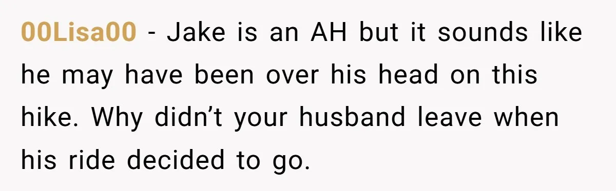00Lisa00 − Jake is an AH but it sounds like he may have been over his head on this hike. Why didn’t your husband leave when his ride decided to...