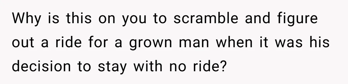 Why is this on you to scramble and figure out a ride for a grown man when it was his decision to stay with no ride?