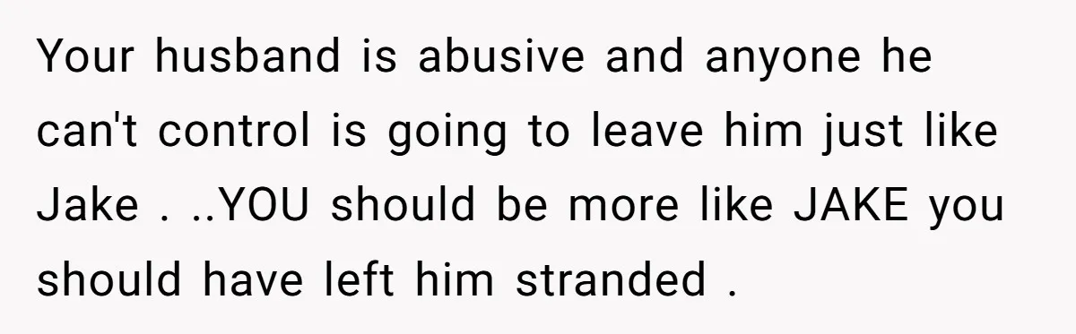 Your husband is abusive and anyone he can't control is going to leave him just like Jake . ..YOU should be more like JAKE you should have left him stranded...