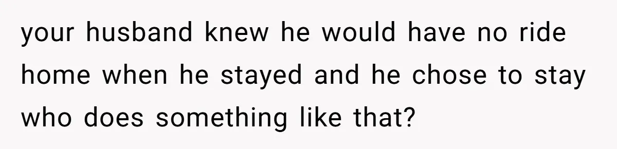 your husband knew he would have no ride home when he stayed and he chose to stay who does something like that?