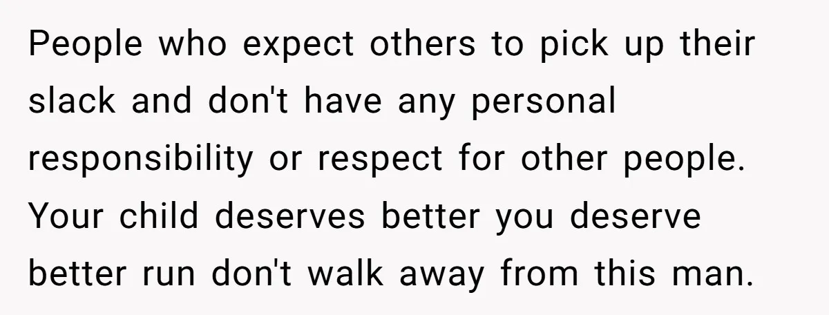 People who expect others to pick up their slack and don't have any personal responsibility or respect for other people. Your child deserves better you deserve better run don't walk...