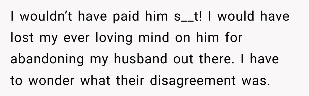 I wouldn’t have paid him s__t! I would have lost my ever loving mind on him for abandoning my husband out there. I have to wonder what their disagreement was.
