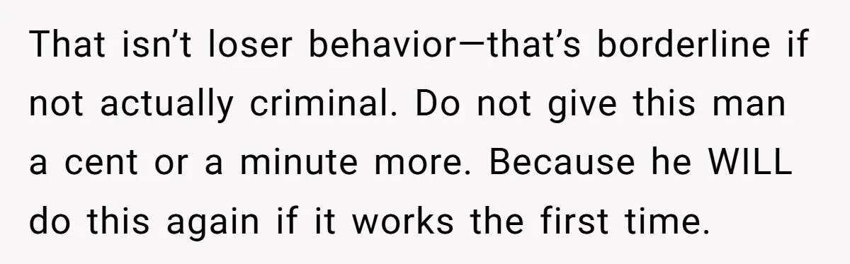 That isn’t loser behavior—that’s borderline if not actually criminal. Do not give this man a cent or a minute more. Because he WILL do this again if it works the...