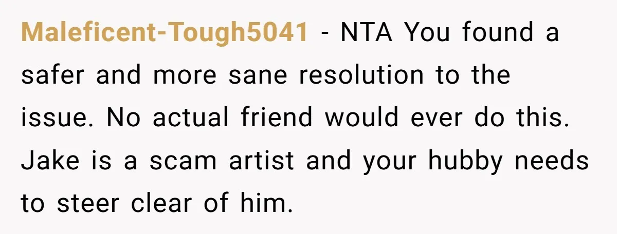 Maleficent-Tough5041 − NTA You found a safer and more sane resolution to the issue. No actual friend would ever do this. Jake is a scam artist and your hubby needs...