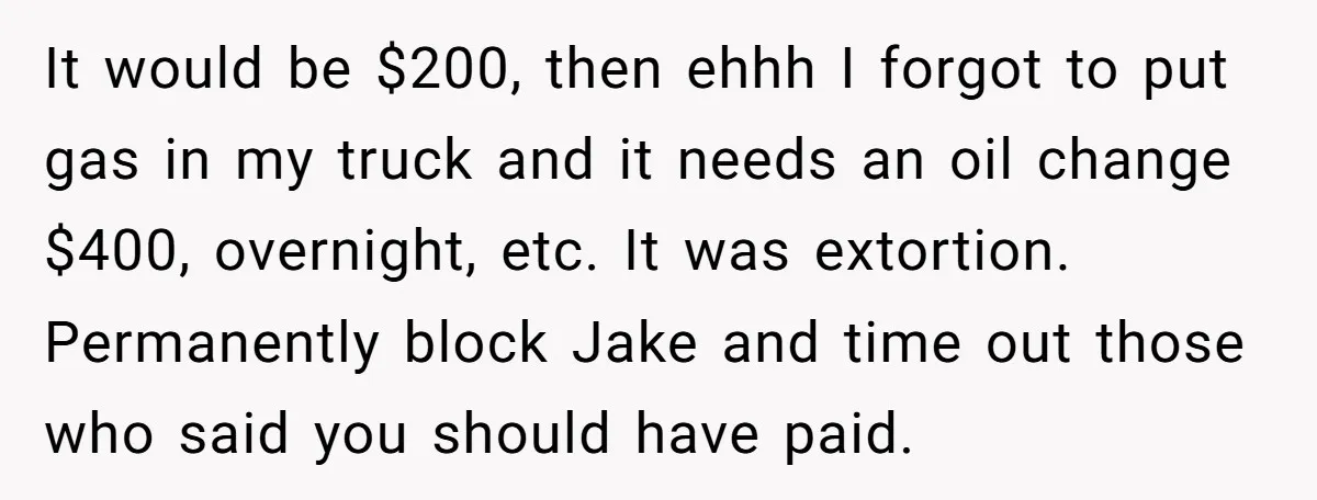 It would be $200, then ehhh I forgot to put gas in my truck and it needs an oil change $400, overnight, etc. It was extortion. Permanently block Jake and...