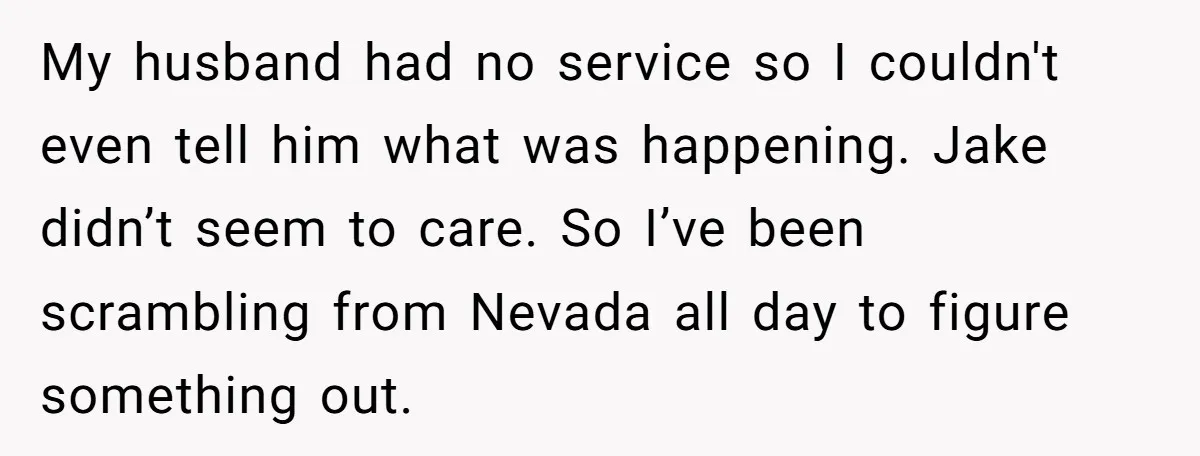 My husband had no service so I couldn't even tell him what was happening. Jake didn’t seem to care. So I’ve been scrambling from Nevada all day to figure something...