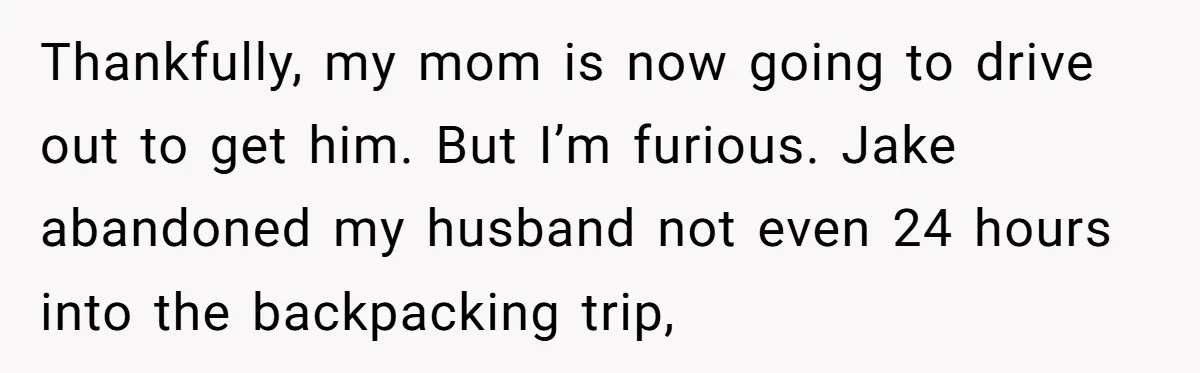 Thankfully, my mom is now going to drive out to get him. But I’m furious. Jake abandoned my husband not even 24 hours into the backpacking trip,