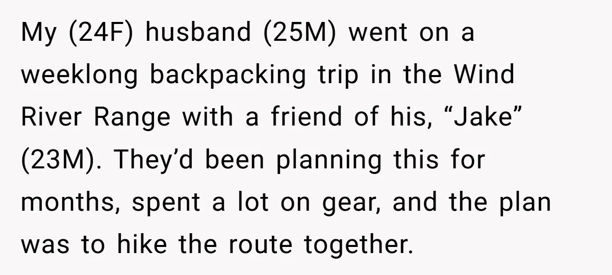 My (24F) husband (25M) went on a weeklong backpacking trip in the Wind River Range with a friend of his, “Jake” (23M). They’d been planning this for months, spent a...