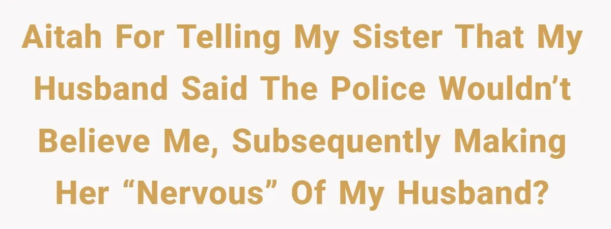 AITAH for telling my sister that my husband said the police wouldn’t believe me, subsequently making her “nervous” of my husband?
