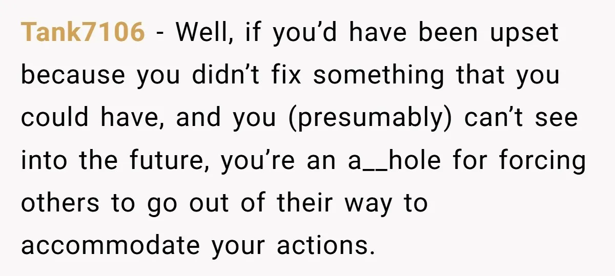 Tank7106 − Well, if you’d have been upset because you didn’t fix something that you could have, and you (presumably) can’t see into the future, you’re an a__hole for forcing...