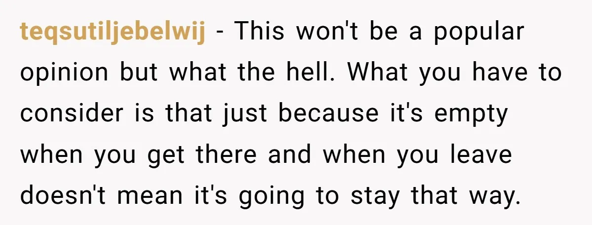teqsutiljebelwij − This won't be a popular opinion but what the hell. What you have to consider is that just because it's empty when you get there and when you...