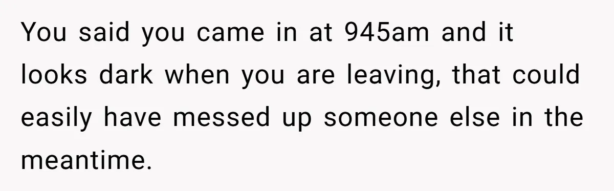 You said you came in at 945am and it looks dark when you are leaving, that could easily have messed up someone else in the meantime.