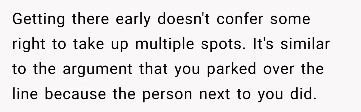 Getting there early doesn't confer some right to take up multiple spots. It's similar to the argument that you parked over the line because the person next to you did.