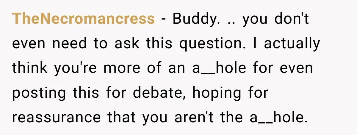 TheNecromancress − Buddy. .. you don't even need to ask this question. I actually think you're more of an a__hole for even posting this for debate, hoping for reassurance that...